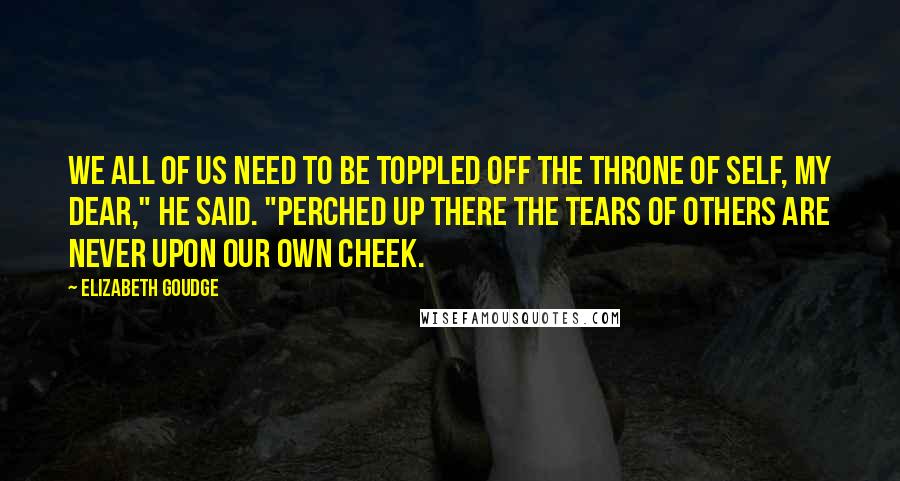Elizabeth Goudge Quotes: We all of us need to be toppled off the throne of self, my dear," he said. "Perched up there the tears of others are never upon our own cheek.