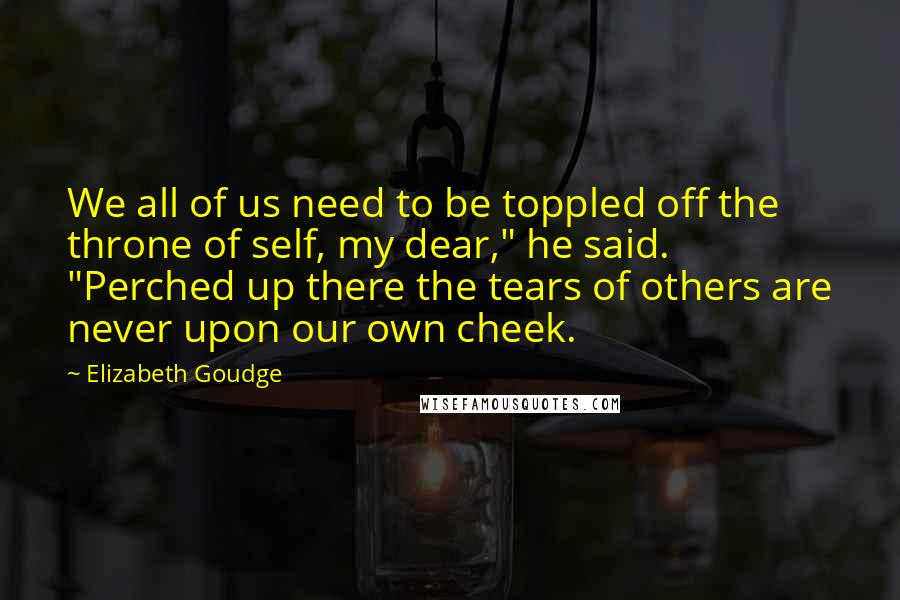 Elizabeth Goudge Quotes: We all of us need to be toppled off the throne of self, my dear," he said. "Perched up there the tears of others are never upon our own cheek.