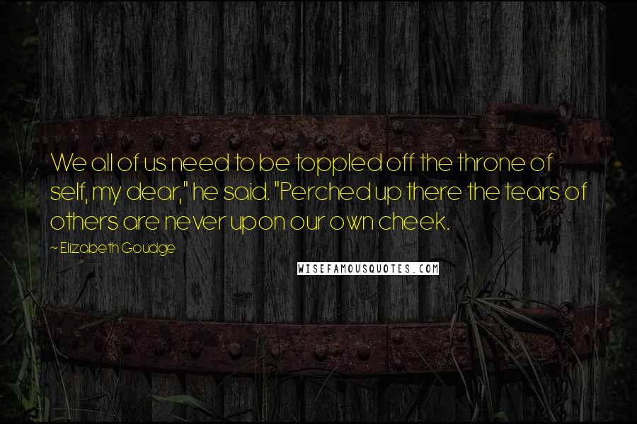 Elizabeth Goudge Quotes: We all of us need to be toppled off the throne of self, my dear," he said. "Perched up there the tears of others are never upon our own cheek.