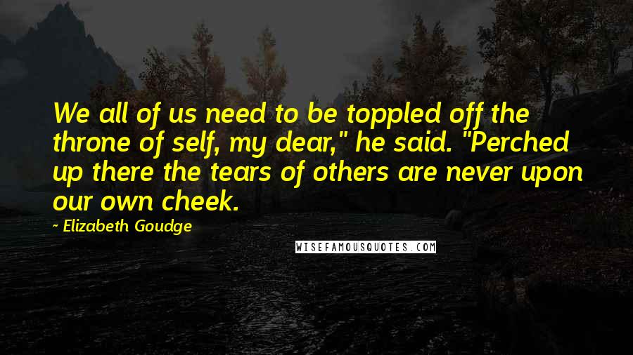 Elizabeth Goudge Quotes: We all of us need to be toppled off the throne of self, my dear," he said. "Perched up there the tears of others are never upon our own cheek.