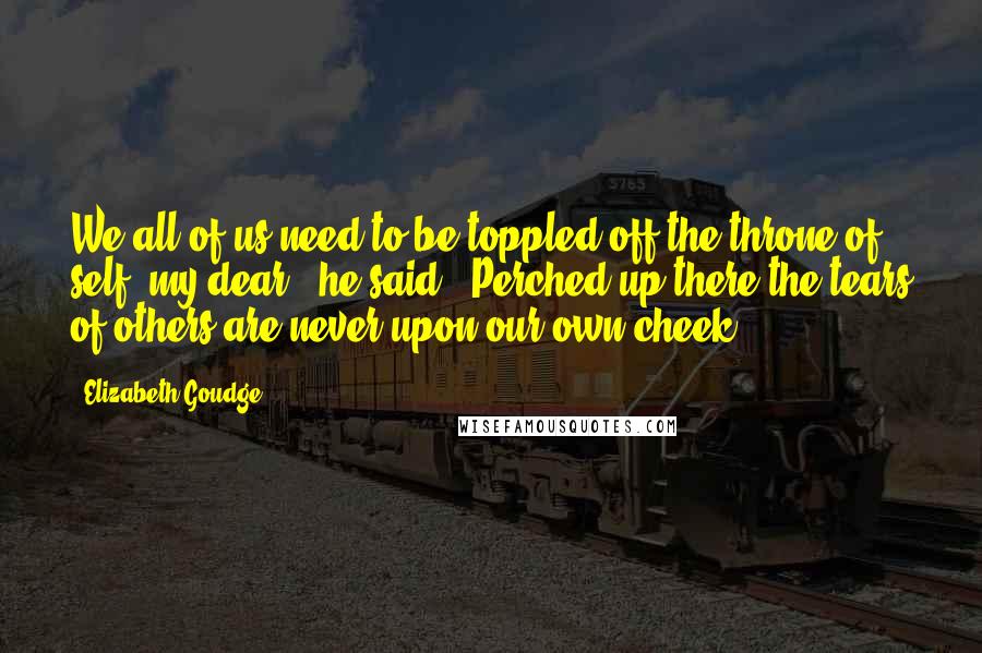 Elizabeth Goudge Quotes: We all of us need to be toppled off the throne of self, my dear," he said. "Perched up there the tears of others are never upon our own cheek.