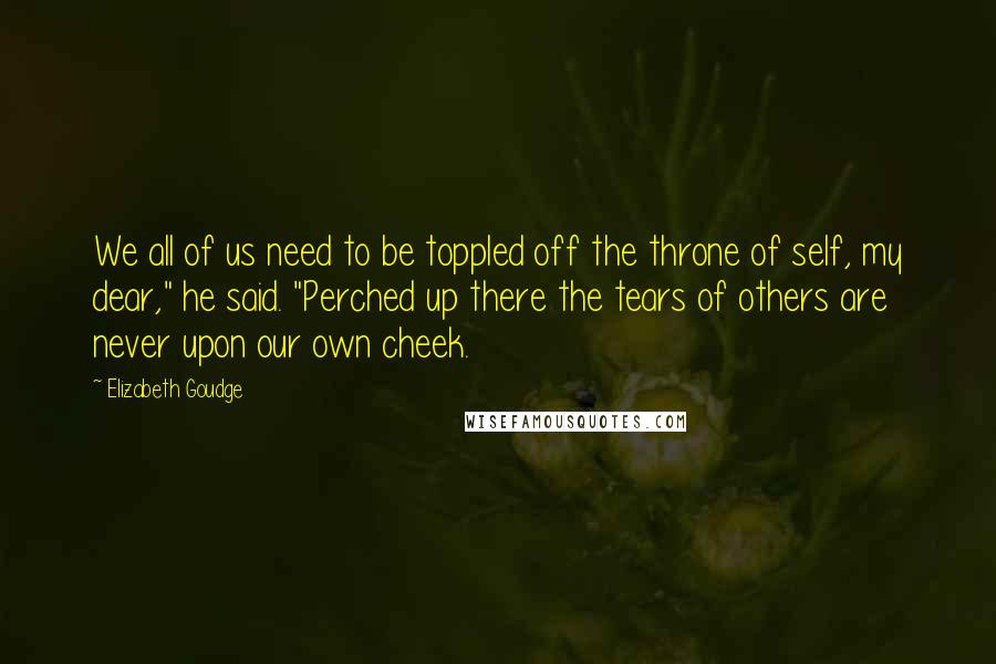 Elizabeth Goudge Quotes: We all of us need to be toppled off the throne of self, my dear," he said. "Perched up there the tears of others are never upon our own cheek.