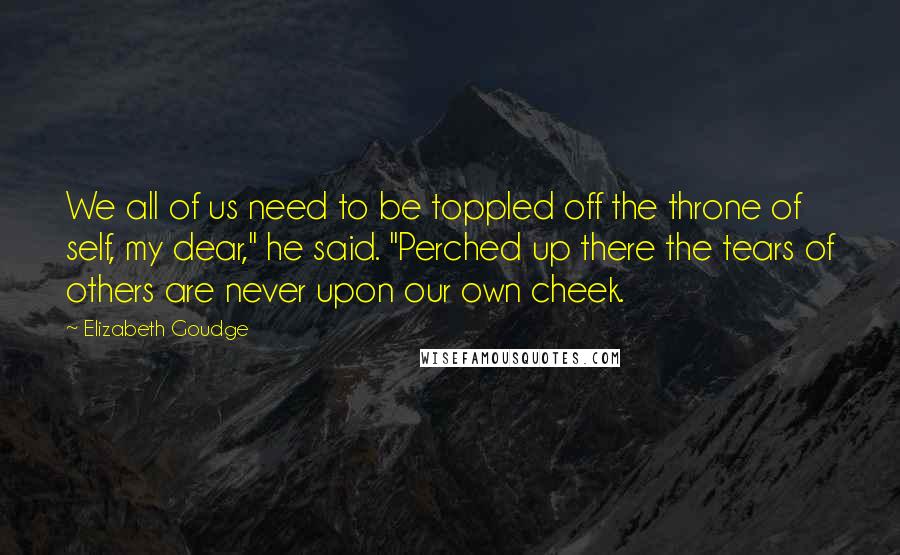 Elizabeth Goudge Quotes: We all of us need to be toppled off the throne of self, my dear," he said. "Perched up there the tears of others are never upon our own cheek.