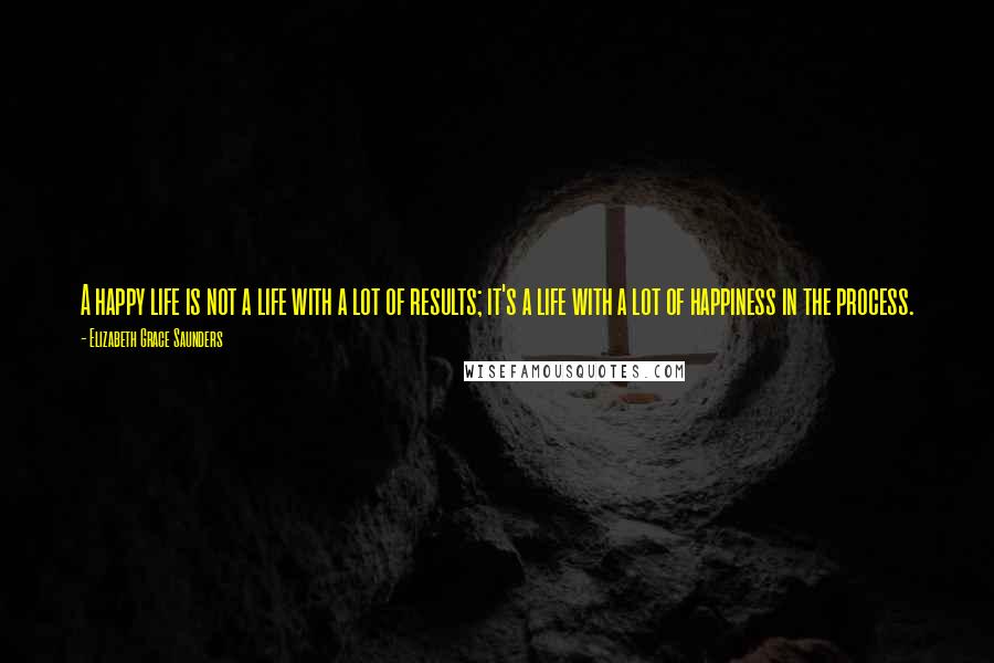 Elizabeth Grace Saunders Quotes: A happy life is not a life with a lot of results; it's a life with a lot of happiness in the process.