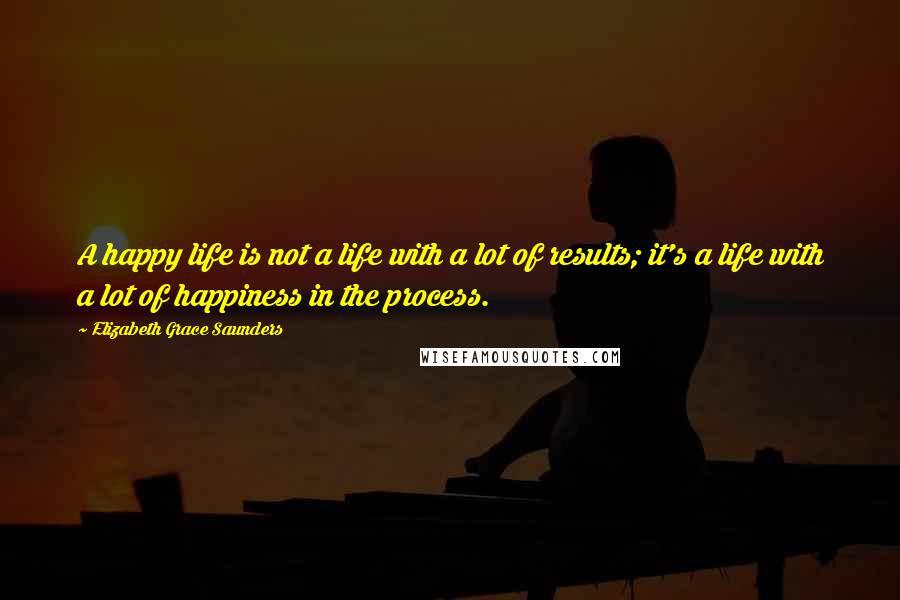 Elizabeth Grace Saunders Quotes: A happy life is not a life with a lot of results; it's a life with a lot of happiness in the process.