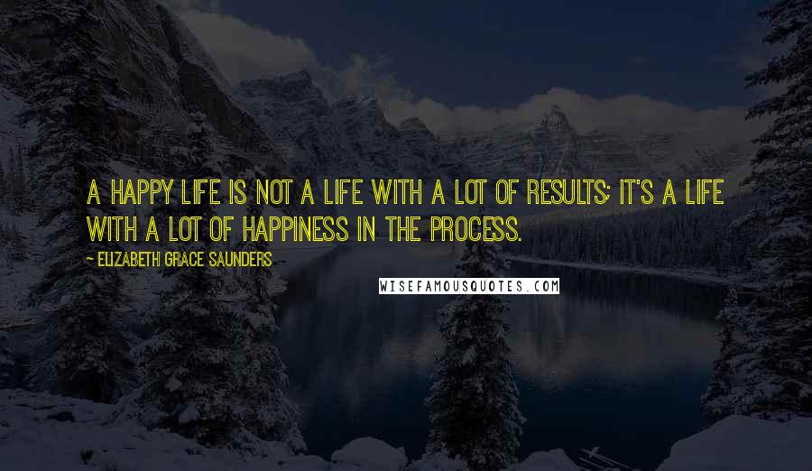 Elizabeth Grace Saunders Quotes: A happy life is not a life with a lot of results; it's a life with a lot of happiness in the process.