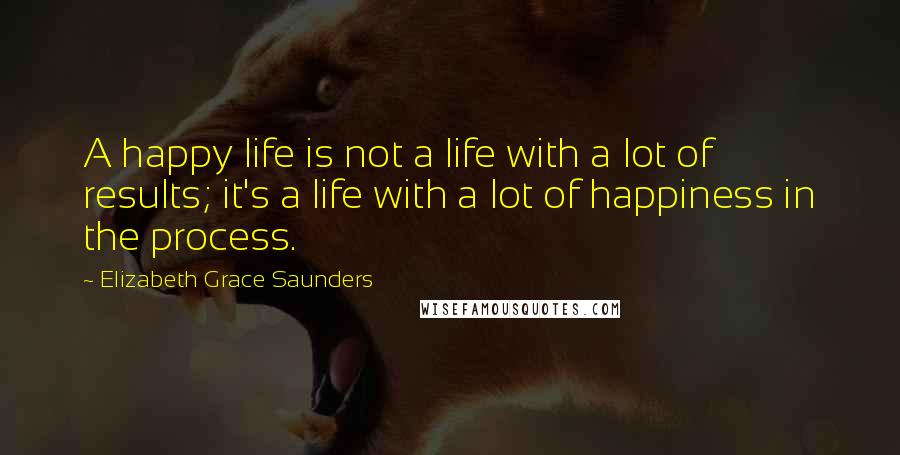 Elizabeth Grace Saunders Quotes: A happy life is not a life with a lot of results; it's a life with a lot of happiness in the process.