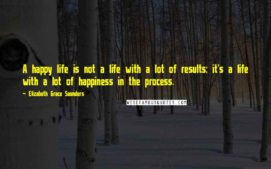 Elizabeth Grace Saunders Quotes: A happy life is not a life with a lot of results; it's a life with a lot of happiness in the process.