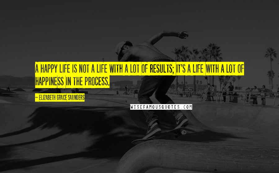 Elizabeth Grace Saunders Quotes: A happy life is not a life with a lot of results; it's a life with a lot of happiness in the process.