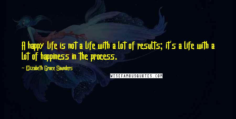 Elizabeth Grace Saunders Quotes: A happy life is not a life with a lot of results; it's a life with a lot of happiness in the process.