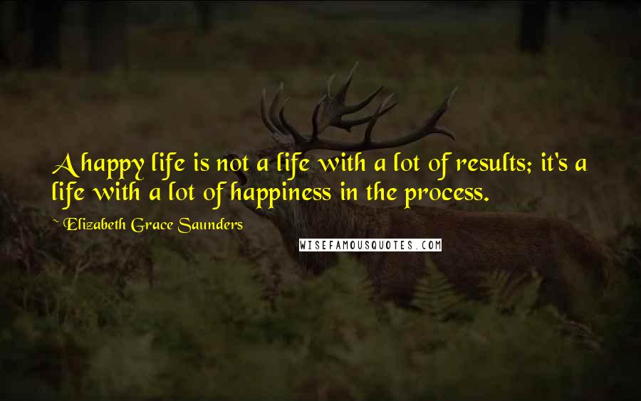 Elizabeth Grace Saunders Quotes: A happy life is not a life with a lot of results; it's a life with a lot of happiness in the process.