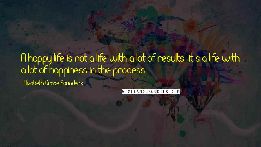 Elizabeth Grace Saunders Quotes: A happy life is not a life with a lot of results; it's a life with a lot of happiness in the process.