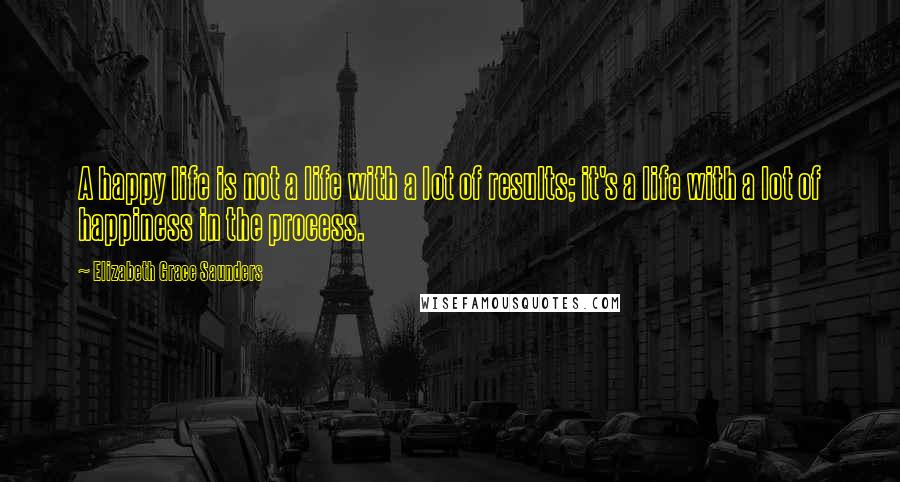 Elizabeth Grace Saunders Quotes: A happy life is not a life with a lot of results; it's a life with a lot of happiness in the process.