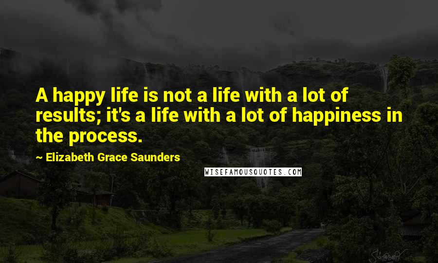 Elizabeth Grace Saunders Quotes: A happy life is not a life with a lot of results; it's a life with a lot of happiness in the process.