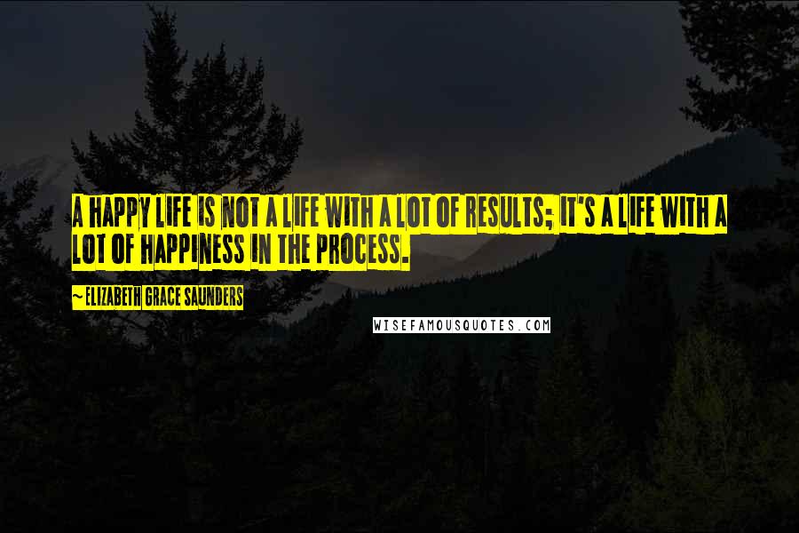 Elizabeth Grace Saunders Quotes: A happy life is not a life with a lot of results; it's a life with a lot of happiness in the process.