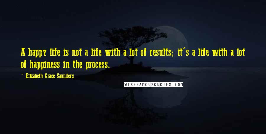 Elizabeth Grace Saunders Quotes: A happy life is not a life with a lot of results; it's a life with a lot of happiness in the process.