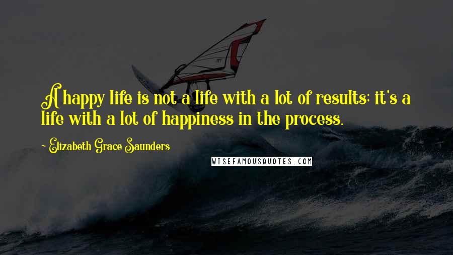 Elizabeth Grace Saunders Quotes: A happy life is not a life with a lot of results; it's a life with a lot of happiness in the process.