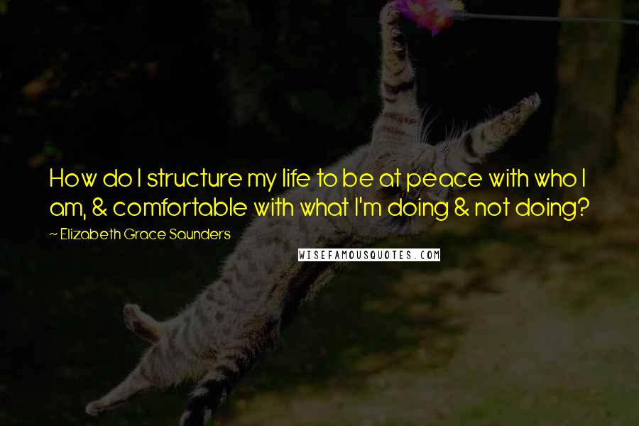 Elizabeth Grace Saunders Quotes: How do I structure my life to be at peace with who I am, & comfortable with what I'm doing & not doing?