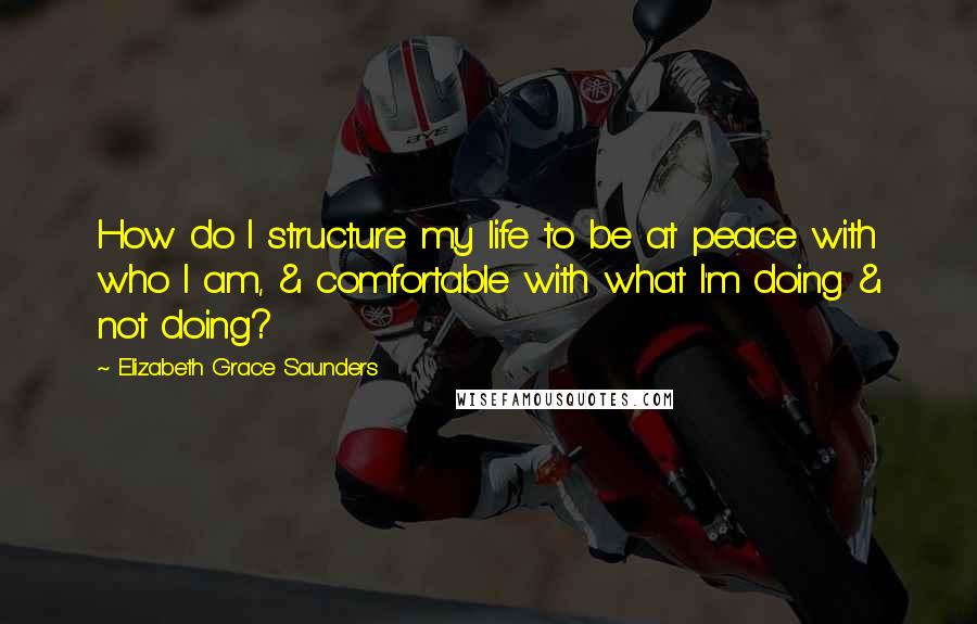 Elizabeth Grace Saunders Quotes: How do I structure my life to be at peace with who I am, & comfortable with what I'm doing & not doing?