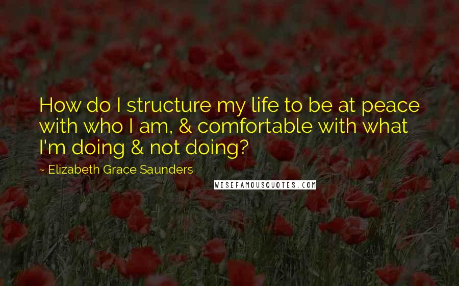 Elizabeth Grace Saunders Quotes: How do I structure my life to be at peace with who I am, & comfortable with what I'm doing & not doing?