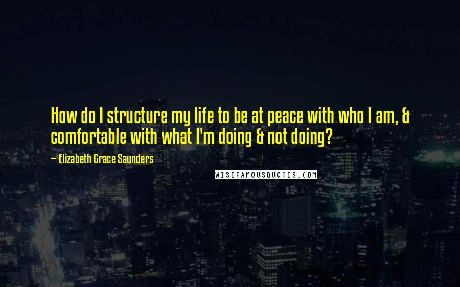 Elizabeth Grace Saunders Quotes: How do I structure my life to be at peace with who I am, & comfortable with what I'm doing & not doing?