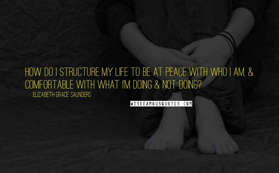 Elizabeth Grace Saunders Quotes: How do I structure my life to be at peace with who I am, & comfortable with what I'm doing & not doing?