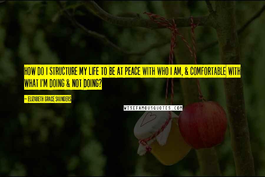 Elizabeth Grace Saunders Quotes: How do I structure my life to be at peace with who I am, & comfortable with what I'm doing & not doing?