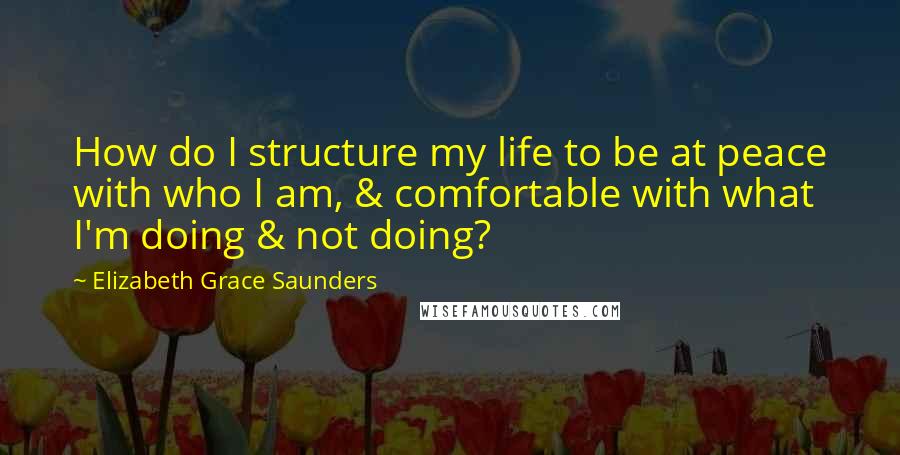 Elizabeth Grace Saunders Quotes: How do I structure my life to be at peace with who I am, & comfortable with what I'm doing & not doing?