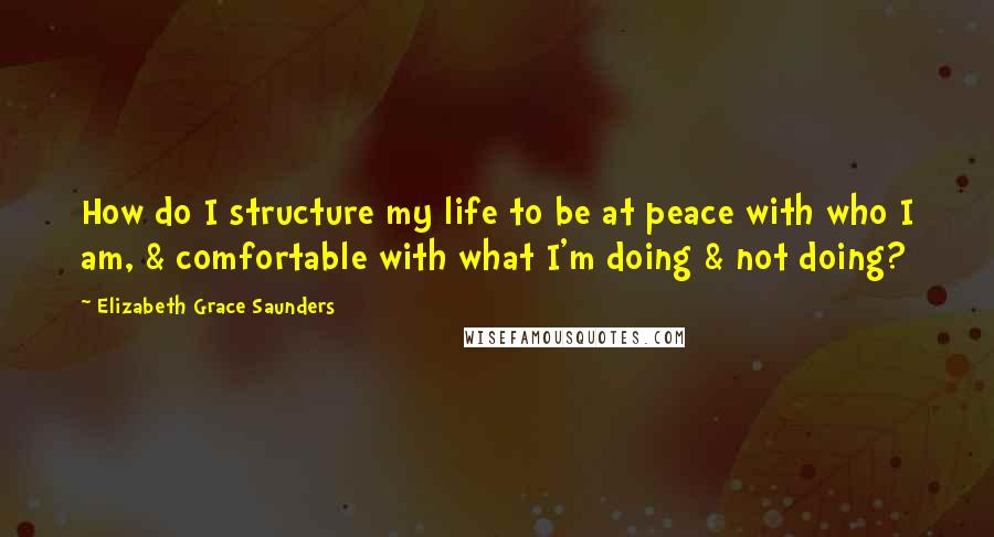 Elizabeth Grace Saunders Quotes: How do I structure my life to be at peace with who I am, & comfortable with what I'm doing & not doing?