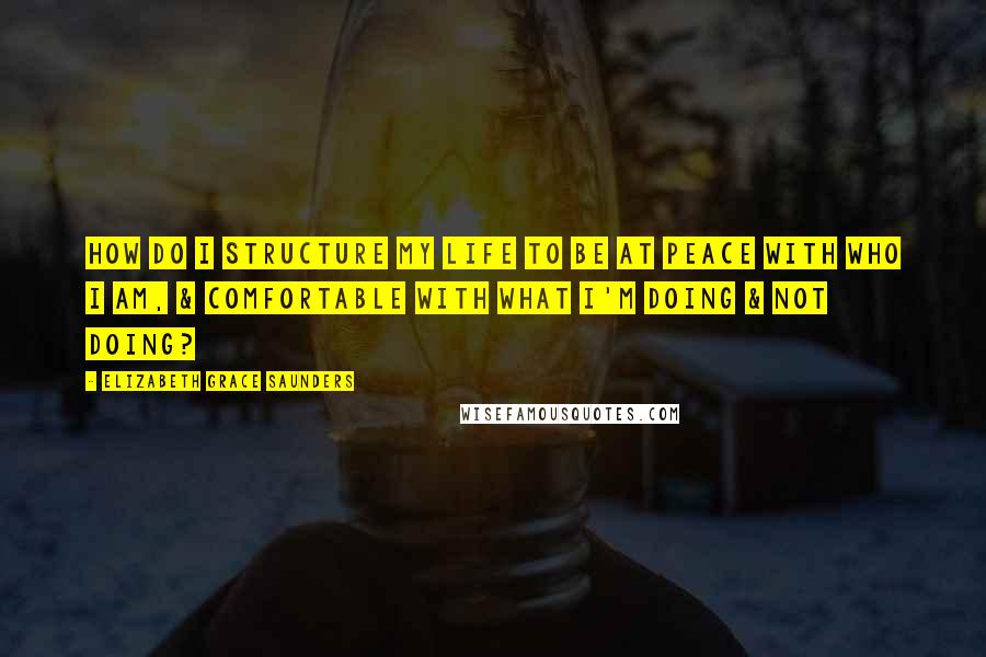 Elizabeth Grace Saunders Quotes: How do I structure my life to be at peace with who I am, & comfortable with what I'm doing & not doing?