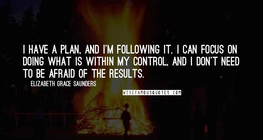 Elizabeth Grace Saunders Quotes: I have a plan, and I'm following it. I can focus on doing what is within my control, and I don't need to be afraid of the results.