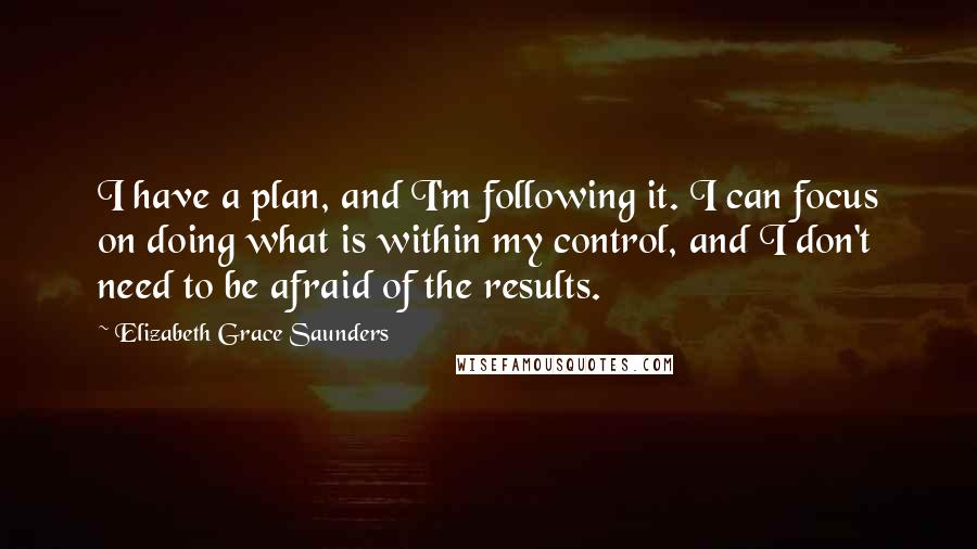 Elizabeth Grace Saunders Quotes: I have a plan, and I'm following it. I can focus on doing what is within my control, and I don't need to be afraid of the results.