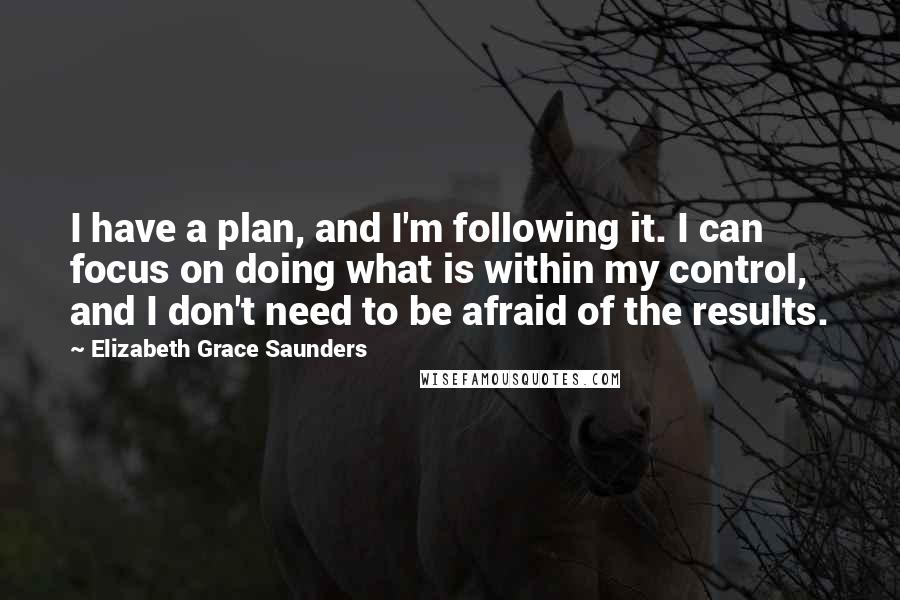 Elizabeth Grace Saunders Quotes: I have a plan, and I'm following it. I can focus on doing what is within my control, and I don't need to be afraid of the results.