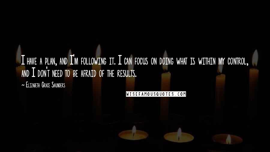 Elizabeth Grace Saunders Quotes: I have a plan, and I'm following it. I can focus on doing what is within my control, and I don't need to be afraid of the results.