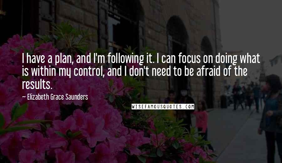 Elizabeth Grace Saunders Quotes: I have a plan, and I'm following it. I can focus on doing what is within my control, and I don't need to be afraid of the results.