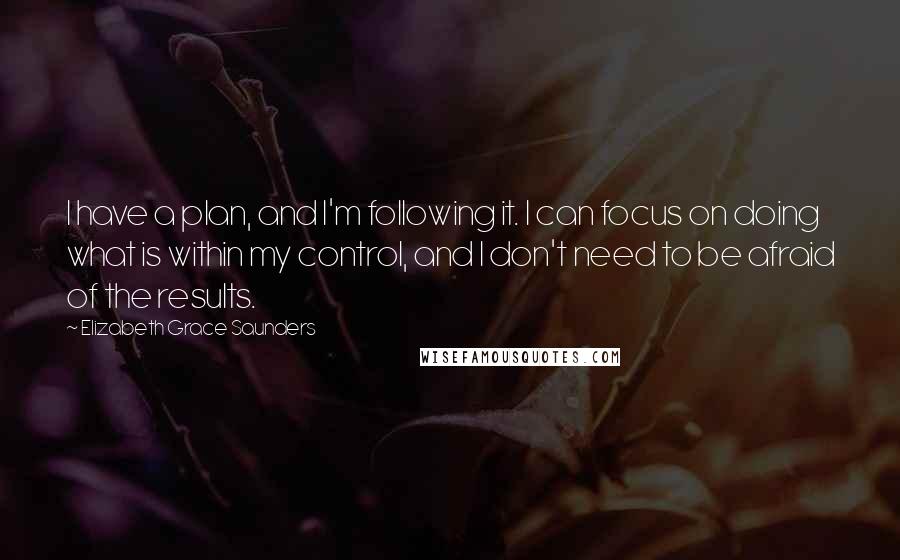 Elizabeth Grace Saunders Quotes: I have a plan, and I'm following it. I can focus on doing what is within my control, and I don't need to be afraid of the results.