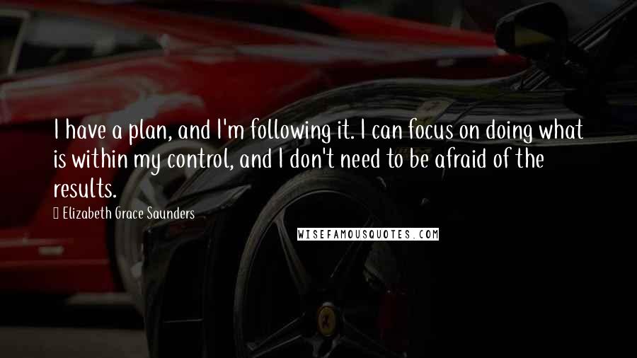 Elizabeth Grace Saunders Quotes: I have a plan, and I'm following it. I can focus on doing what is within my control, and I don't need to be afraid of the results.