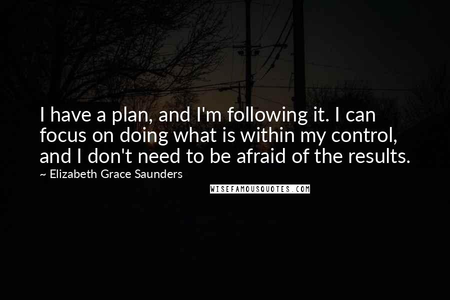 Elizabeth Grace Saunders Quotes: I have a plan, and I'm following it. I can focus on doing what is within my control, and I don't need to be afraid of the results.