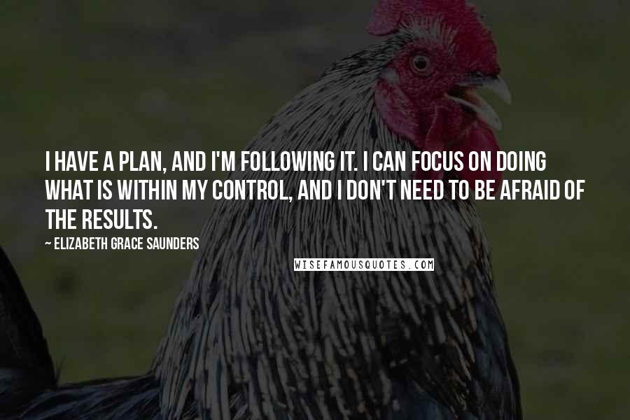 Elizabeth Grace Saunders Quotes: I have a plan, and I'm following it. I can focus on doing what is within my control, and I don't need to be afraid of the results.