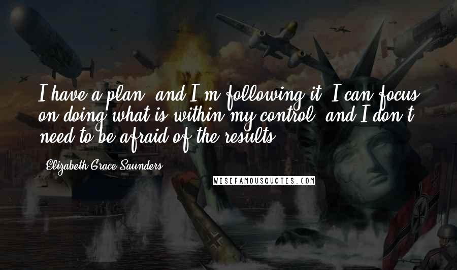 Elizabeth Grace Saunders Quotes: I have a plan, and I'm following it. I can focus on doing what is within my control, and I don't need to be afraid of the results.