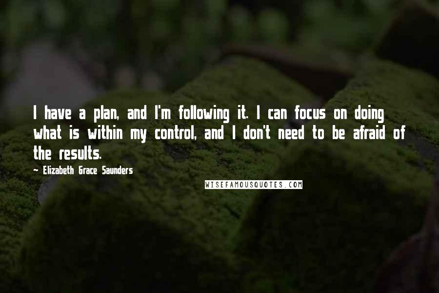 Elizabeth Grace Saunders Quotes: I have a plan, and I'm following it. I can focus on doing what is within my control, and I don't need to be afraid of the results.