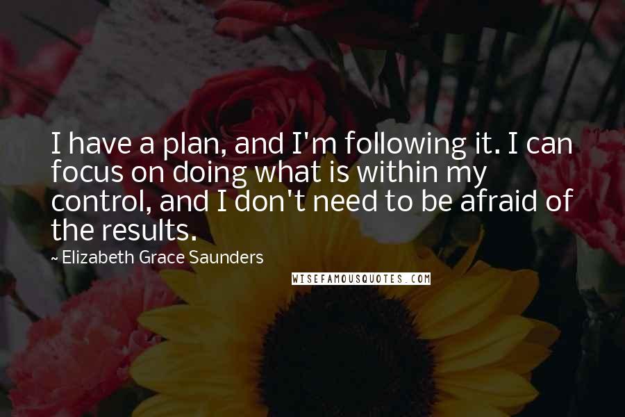 Elizabeth Grace Saunders Quotes: I have a plan, and I'm following it. I can focus on doing what is within my control, and I don't need to be afraid of the results.