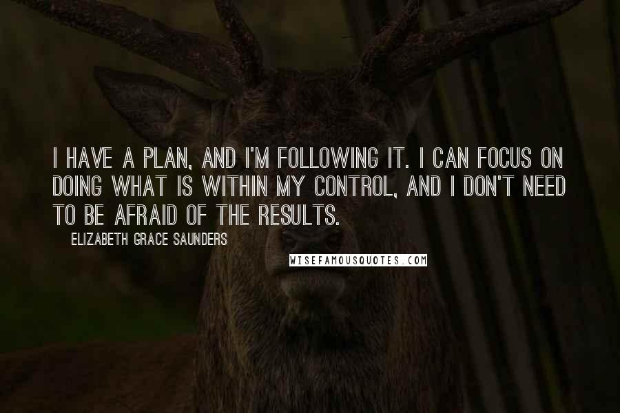 Elizabeth Grace Saunders Quotes: I have a plan, and I'm following it. I can focus on doing what is within my control, and I don't need to be afraid of the results.