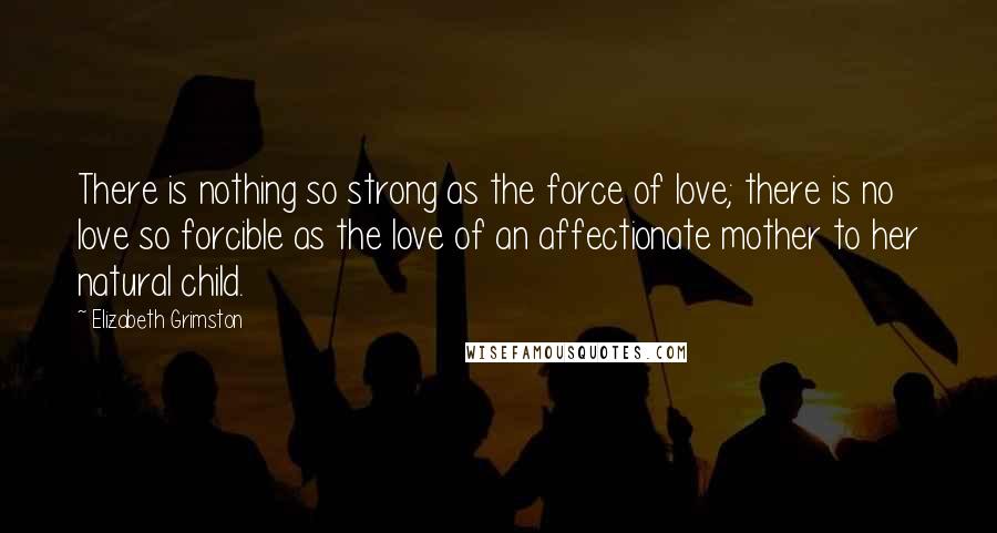 Elizabeth Grimston Quotes: There is nothing so strong as the force of love; there is no love so forcible as the love of an affectionate mother to her natural child.