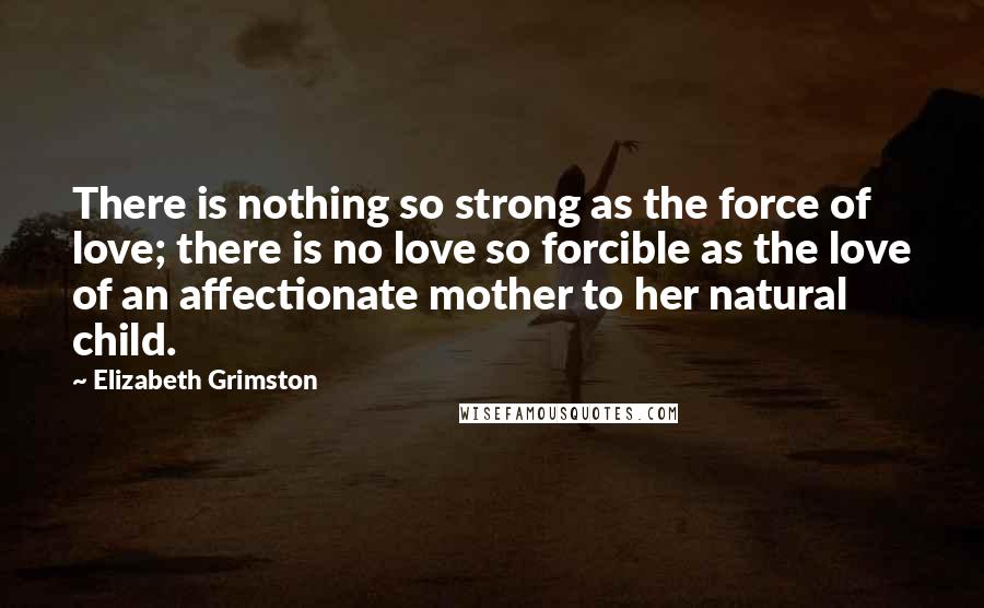 Elizabeth Grimston Quotes: There is nothing so strong as the force of love; there is no love so forcible as the love of an affectionate mother to her natural child.