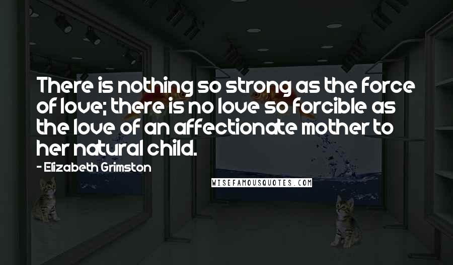 Elizabeth Grimston Quotes: There is nothing so strong as the force of love; there is no love so forcible as the love of an affectionate mother to her natural child.