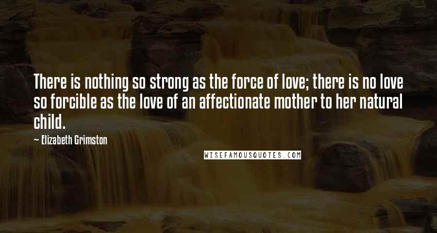 Elizabeth Grimston Quotes: There is nothing so strong as the force of love; there is no love so forcible as the love of an affectionate mother to her natural child.