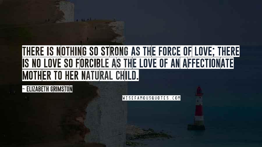 Elizabeth Grimston Quotes: There is nothing so strong as the force of love; there is no love so forcible as the love of an affectionate mother to her natural child.