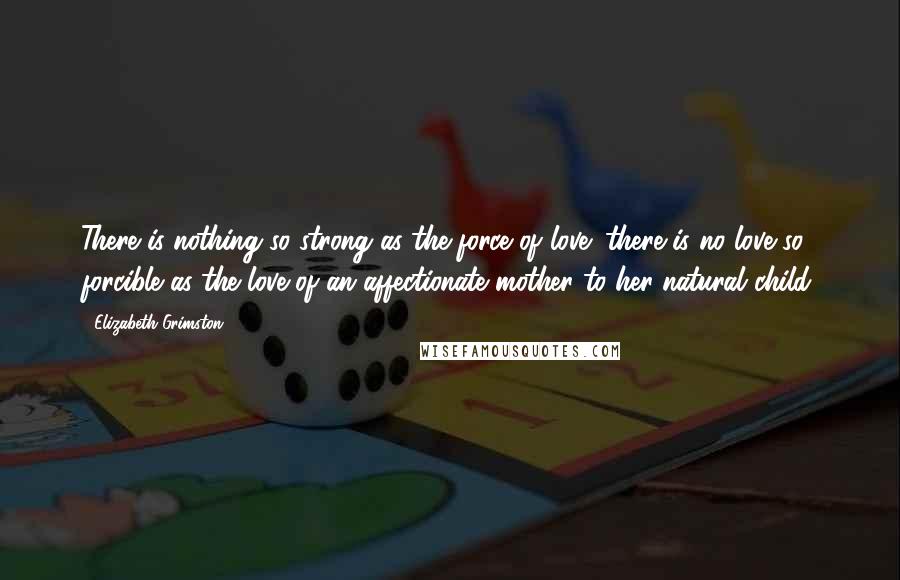 Elizabeth Grimston Quotes: There is nothing so strong as the force of love; there is no love so forcible as the love of an affectionate mother to her natural child.