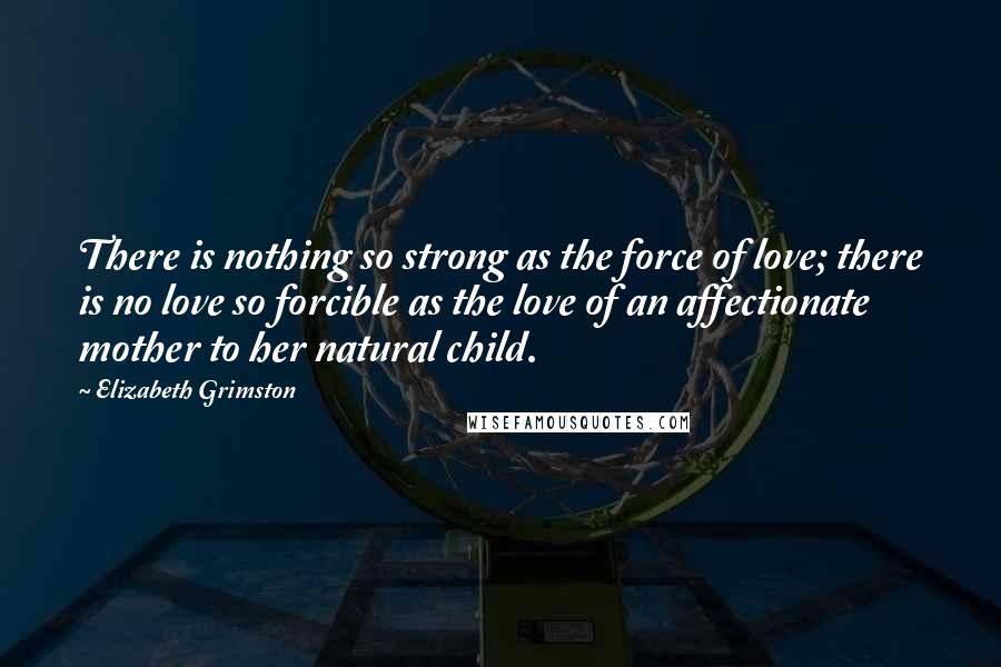 Elizabeth Grimston Quotes: There is nothing so strong as the force of love; there is no love so forcible as the love of an affectionate mother to her natural child.